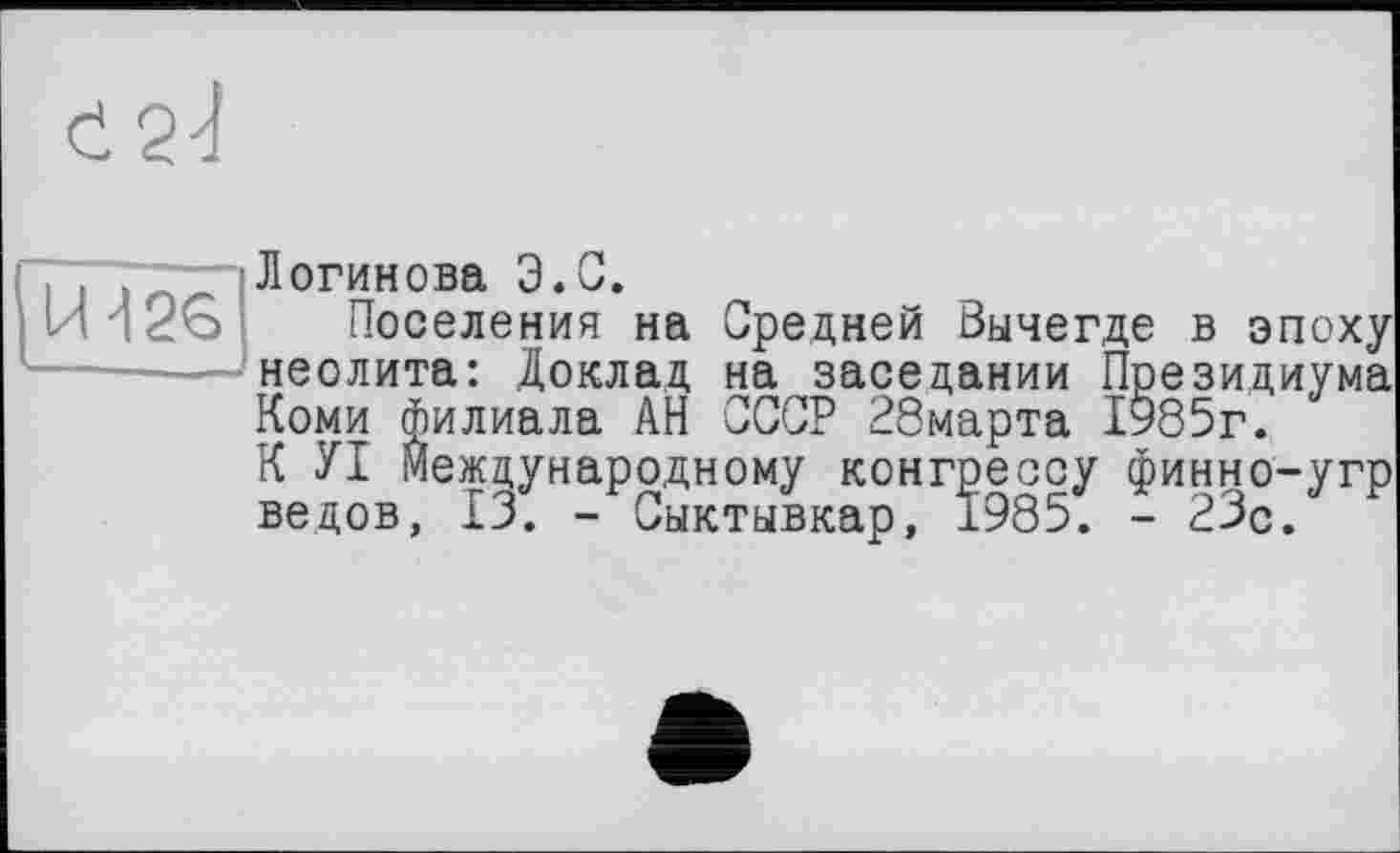 ﻿Логинова Э.С.
Поселения на Средней Зычегде в эпоху неолита: Доклад на заседании Президиума Коми филиала АН СССР 28марта 1985г. К УІ международному конгрессу финно-угр ведов, 13. - Сыктывкар, 1985. - 23о.